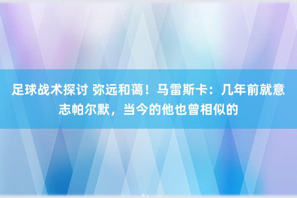 足球战术探讨 弥远和蔼！马雷斯卡：几年前就意志帕尔默，当今的他也曾相似的