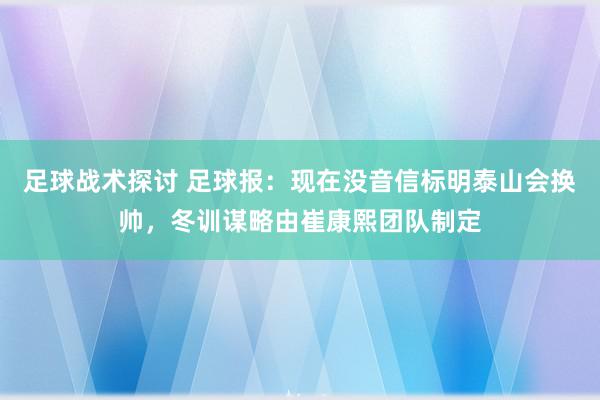 足球战术探讨 足球报：现在没音信标明泰山会换帅，冬训谋略由崔康熙团队制定