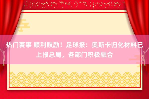 热门赛事 顺利鼓励！足球报：奥斯卡归化材料已上报总局，各部门积极融合