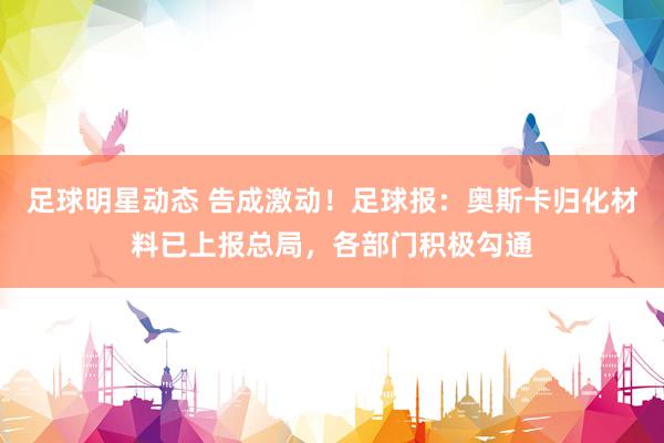 足球明星动态 告成激动！足球报：奥斯卡归化材料已上报总局，各部门积极勾通