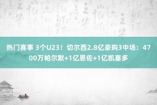 热门赛事 3个U23！切尔西2.8亿豪购3中场：4700万帕尔默+1亿恩佐+1亿凯塞多