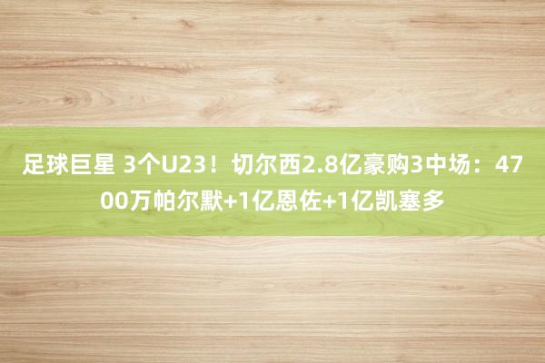 足球巨星 3个U23！切尔西2.8亿豪购3中场：4700万帕尔默+1亿恩佐+1亿凯塞多