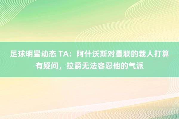 足球明星动态 TA：阿什沃斯对曼联的裁人打算有疑问，拉爵无法容忍他的气派