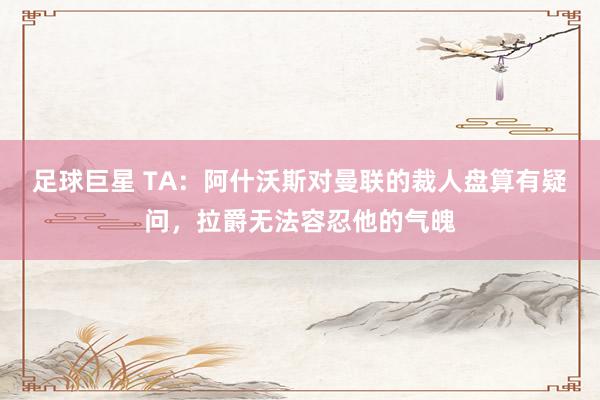 足球巨星 TA：阿什沃斯对曼联的裁人盘算有疑问，拉爵无法容忍他的气魄