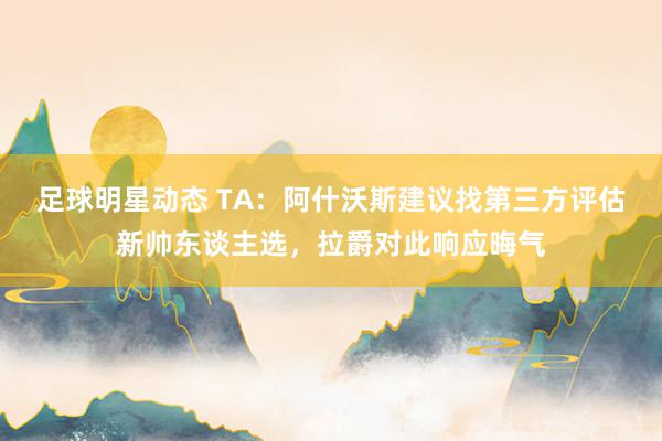 足球明星动态 TA：阿什沃斯建议找第三方评估新帅东谈主选，拉爵对此响应晦气