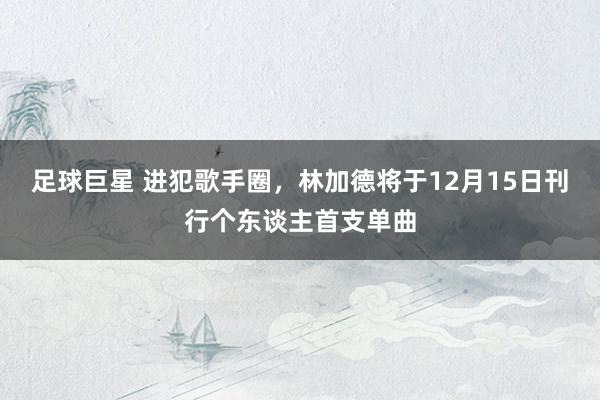 足球巨星 进犯歌手圈，林加德将于12月15日刊行个东谈主首支单曲