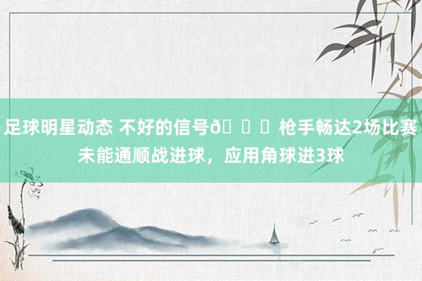 足球明星动态 不好的信号😕枪手畅达2场比赛未能通顺战进球，应用角球进3球