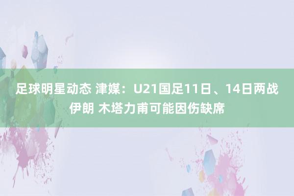 足球明星动态 津媒：U21国足11日、14日两战伊朗 木塔力甫可能因伤缺席