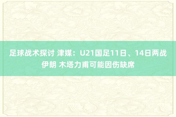 足球战术探讨 津媒：U21国足11日、14日两战伊朗 木塔力甫可能因伤缺席