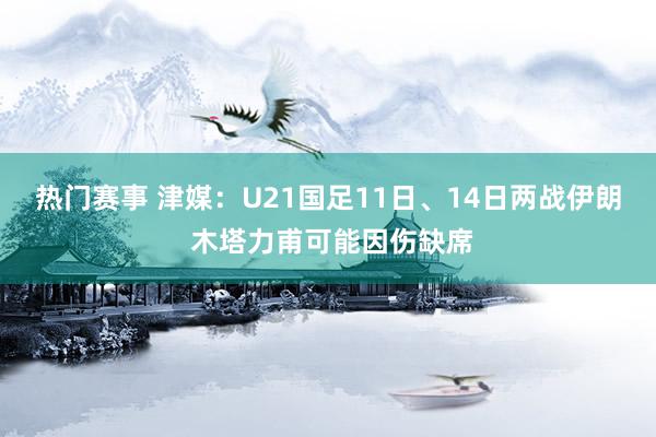 热门赛事 津媒：U21国足11日、14日两战伊朗 木塔力甫可能因伤缺席