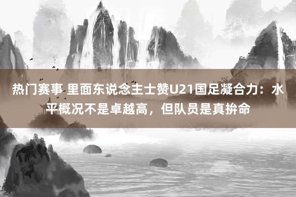 热门赛事 里面东说念主士赞U21国足凝合力：水平概况不是卓越高，但队员是真拚命