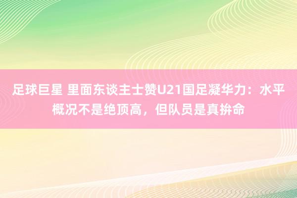 足球巨星 里面东谈主士赞U21国足凝华力：水平概况不是绝顶高，但队员是真拚命