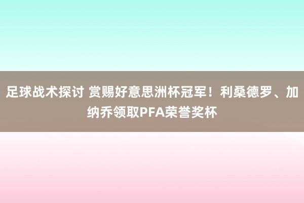 足球战术探讨 赏赐好意思洲杯冠军！利桑德罗、加纳乔领取PFA荣誉奖杯