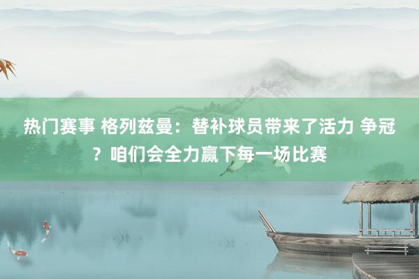 热门赛事 格列兹曼：替补球员带来了活力 争冠？咱们会全力赢下每一场比赛