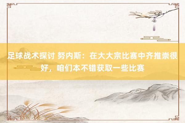 足球战术探讨 努内斯：在大大宗比赛中齐推崇很好，咱们本不错获取一些比赛