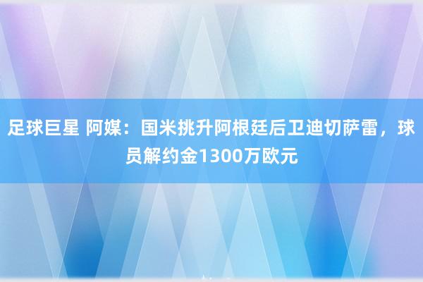 足球巨星 阿媒：国米挑升阿根廷后卫迪切萨雷，球员解约金1300万欧元