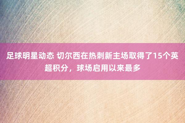 足球明星动态 切尔西在热刺新主场取得了15个英超积分，球场启用以来最多