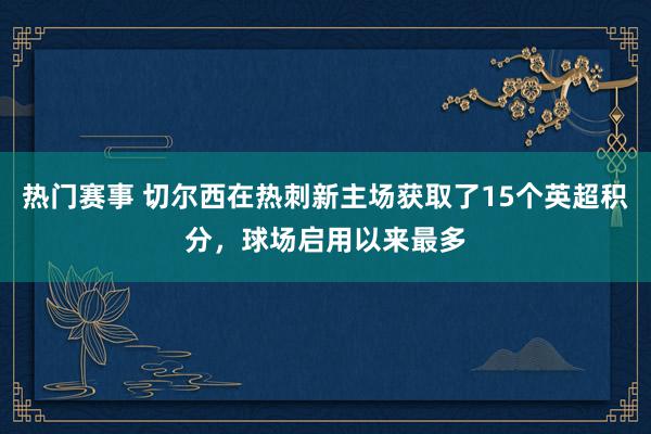 热门赛事 切尔西在热刺新主场获取了15个英超积分，球场启用以来最多