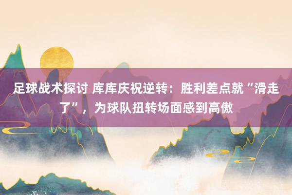 足球战术探讨 库库庆祝逆转：胜利差点就“滑走了”，为球队扭转场面感到高傲