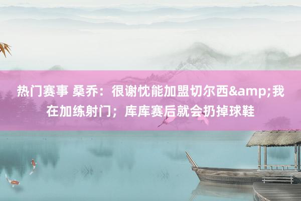 热门赛事 桑乔：很谢忱能加盟切尔西&我在加练射门；库库赛后就会扔掉球鞋