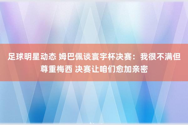 足球明星动态 姆巴佩谈寰宇杯决赛：我很不满但尊重梅西 决赛让咱们愈加亲密