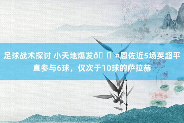 足球战术探讨 小天地爆发😤恩佐近5场英超平直参与6球，仅次于10球的萨拉赫