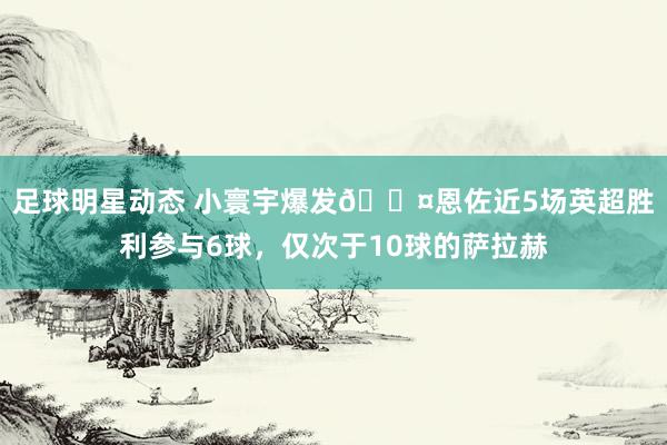 足球明星动态 小寰宇爆发😤恩佐近5场英超胜利参与6球，仅次于10球的萨拉赫