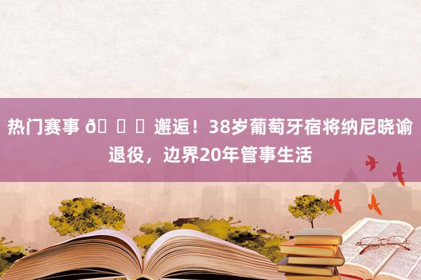 热门赛事 👋邂逅！38岁葡萄牙宿将纳尼晓谕退役，边界20年管事生活