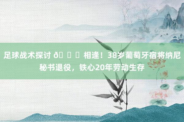 足球战术探讨 👋相逢！38岁葡萄牙宿将纳尼秘书退役，铁心20年劳动生存