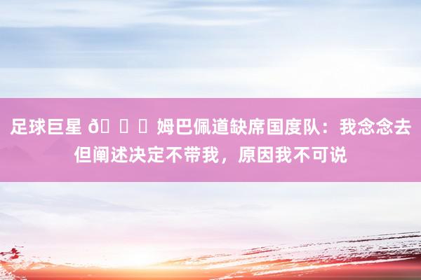 足球巨星 👀姆巴佩道缺席国度队：我念念去但阐述决定不带我，原因我不可说