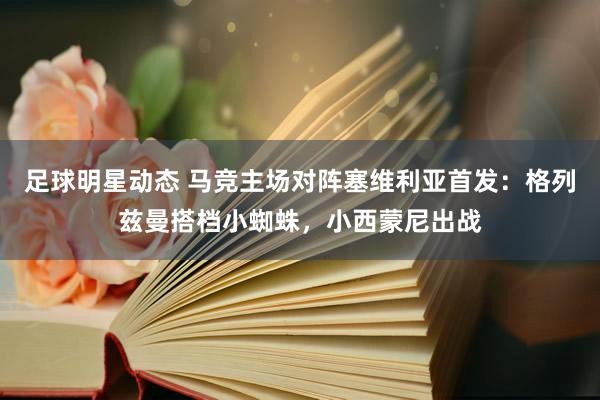 足球明星动态 马竞主场对阵塞维利亚首发：格列兹曼搭档小蜘蛛，小西蒙尼出战