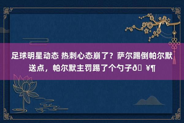 足球明星动态 热刺心态崩了？萨尔踢倒帕尔默送点，帕尔默主罚踢了个勺子🥶