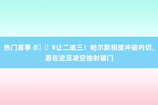 热门赛事 💥让二追三！帕尔默相接冲破内切，恩佐逆足凌空抽射破门