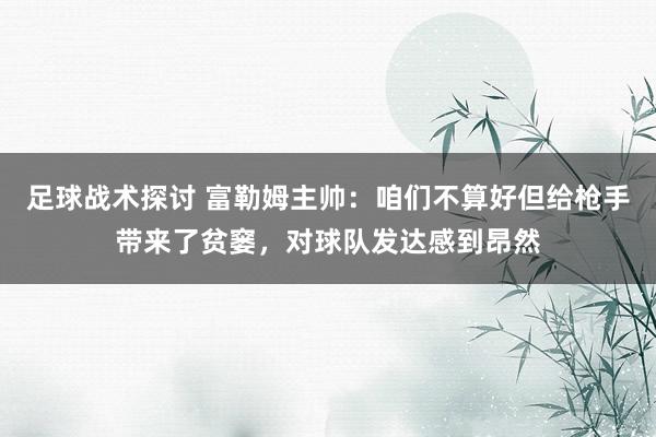 足球战术探讨 富勒姆主帅：咱们不算好但给枪手带来了贫窭，对球队发达感到昂然