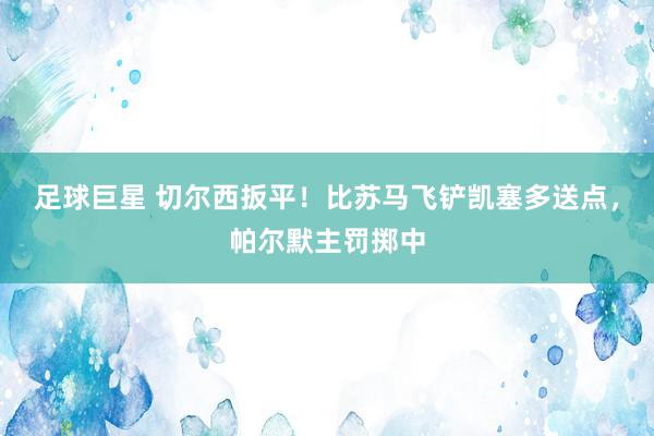 足球巨星 切尔西扳平！比苏马飞铲凯塞多送点，帕尔默主罚掷中