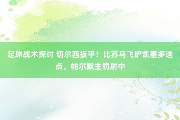 足球战术探讨 切尔西扳平！比苏马飞铲凯塞多送点，帕尔默主罚射中