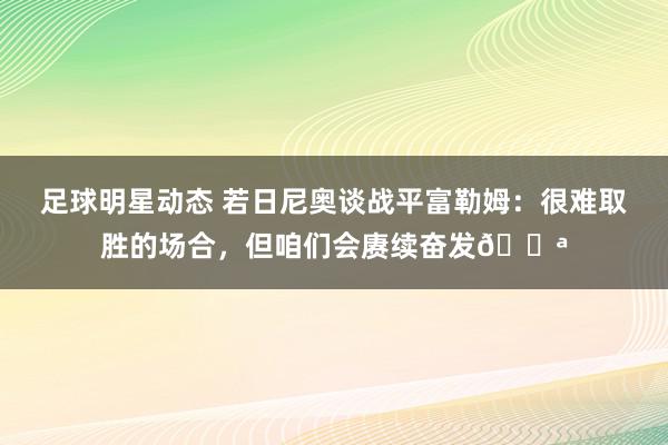 足球明星动态 若日尼奥谈战平富勒姆：很难取胜的场合，但咱们会赓续奋发💪