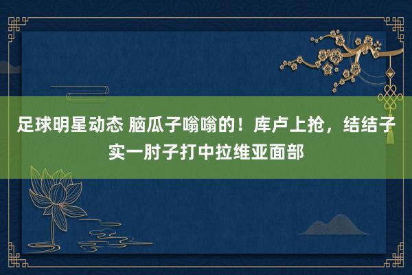 足球明星动态 脑瓜子嗡嗡的！库卢上抢，结结子实一肘子打中拉维亚面部