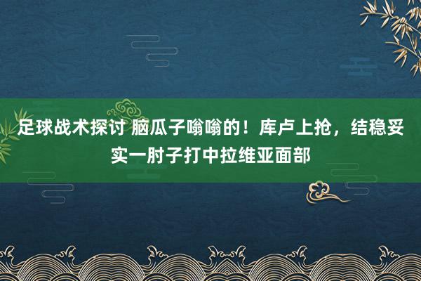 足球战术探讨 脑瓜子嗡嗡的！库卢上抢，结稳妥实一肘子打中拉维亚面部