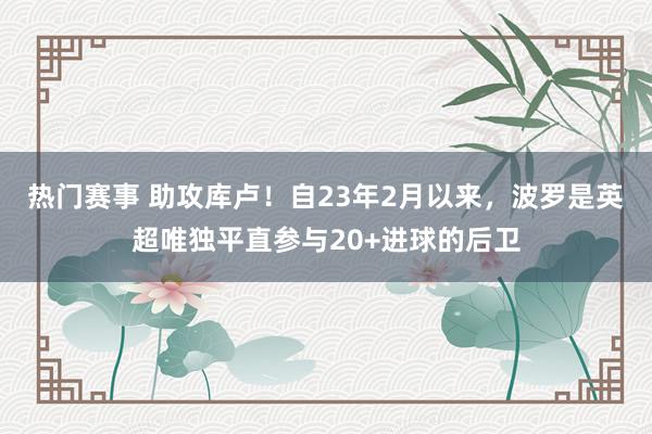 热门赛事 助攻库卢！自23年2月以来，波罗是英超唯独平直参与20+进球的后卫