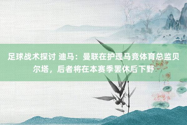 足球战术探讨 迪马：曼联在护理马竞体育总监贝尔塔，后者将在本赛季罢休后下野