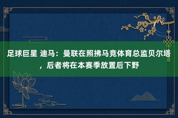 足球巨星 迪马：曼联在照拂马竞体育总监贝尔塔，后者将在本赛季放置后下野