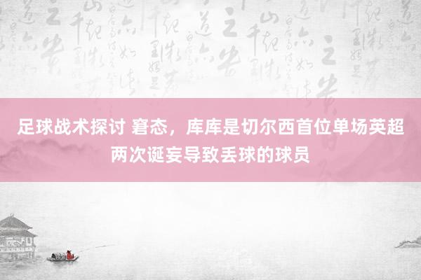 足球战术探讨 窘态，库库是切尔西首位单场英超两次诞妄导致丢球的球员