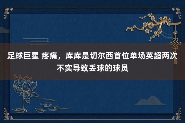 足球巨星 疼痛，库库是切尔西首位单场英超两次不实导致丢球的球员