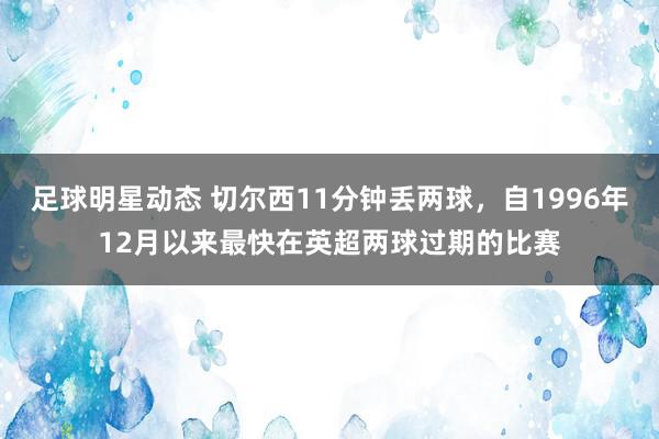 足球明星动态 切尔西11分钟丢两球，自1996年12月以来最快在英超两球过期的比赛