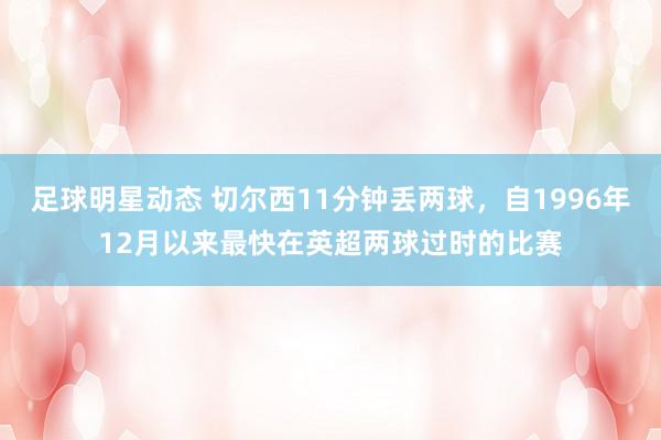 足球明星动态 切尔西11分钟丢两球，自1996年12月以来最快在英超两球过时的比赛