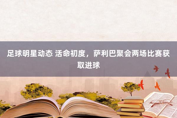 足球明星动态 活命初度，萨利巴聚会两场比赛获取进球