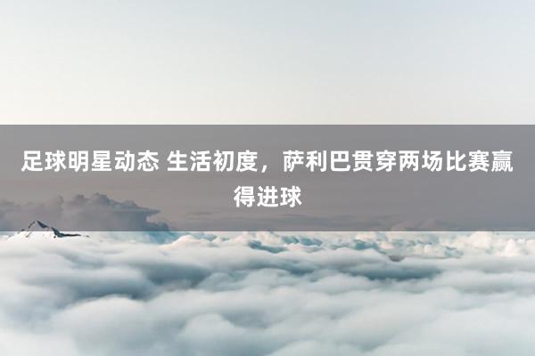 足球明星动态 生活初度，萨利巴贯穿两场比赛赢得进球