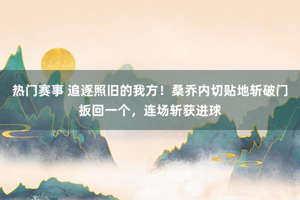 热门赛事 追逐照旧的我方！桑乔内切贴地斩破门扳回一个，连场斩获进球