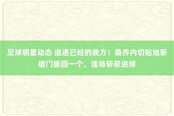 足球明星动态 追逐已经的我方！桑乔内切贴地斩破门扳回一个，连场斩获进球